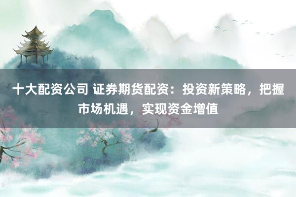 十大配资公司 证券期货配资：投资新策略，把握市场机遇，实现资金增值