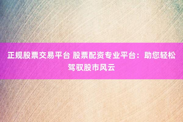 正规股票交易平台 股票配资专业平台：助您轻松驾驭股市风云