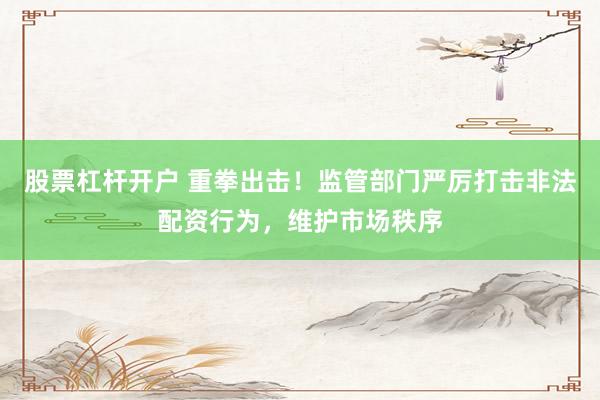 股票杠杆开户 重拳出击！监管部门严厉打击非法配资行为，维护市场秩序