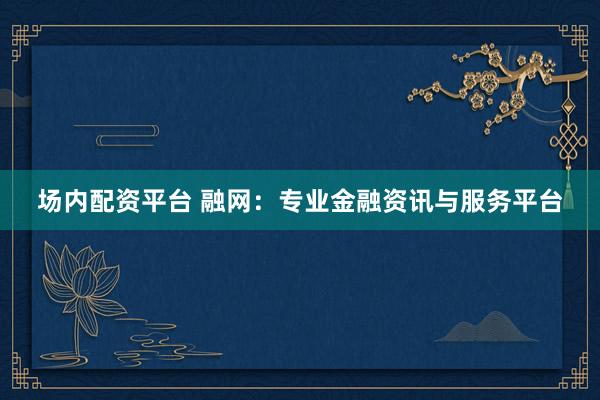 场内配资平台 融网：专业金融资讯与服务平台