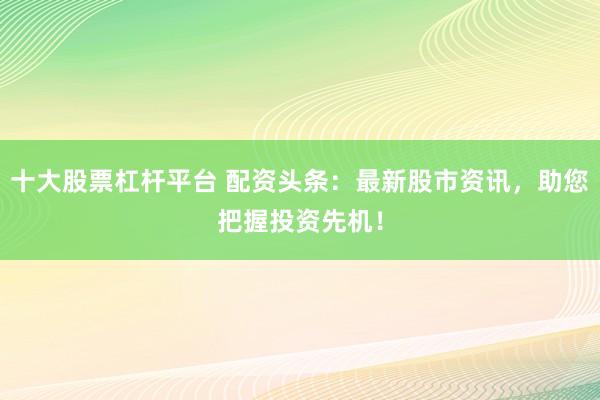 十大股票杠杆平台 配资头条：最新股市资讯，助您把握投资先机！