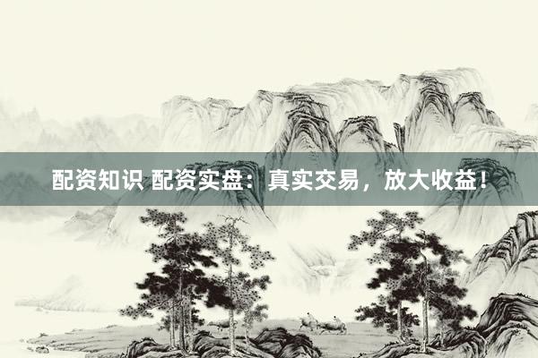 配资知识 配资实盘：真实交易，放大收益！