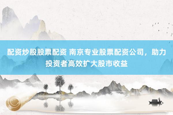 配资炒股股票配资 南京专业股票配资公司，助力投资者高效扩大股市收益