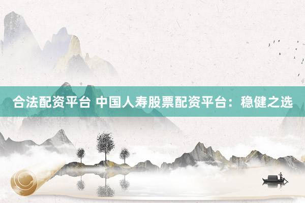 合法配资平台 中国人寿股票配资平台：稳健之选