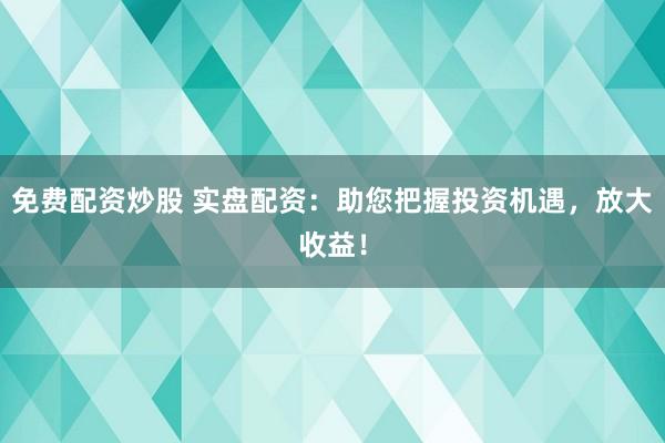 免费配资炒股 实盘配资：助您把握投资机遇，放大收益！