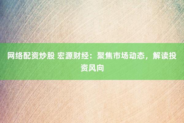 网络配资炒股 宏源财经：聚焦市场动态，解读投资风向