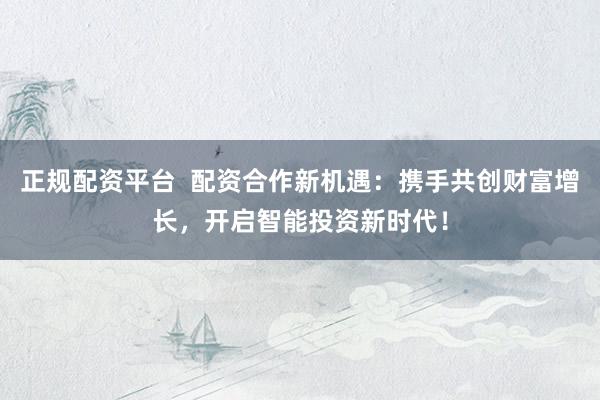 正规配资平台  配资合作新机遇：携手共创财富增长，开启智能投资新时代！