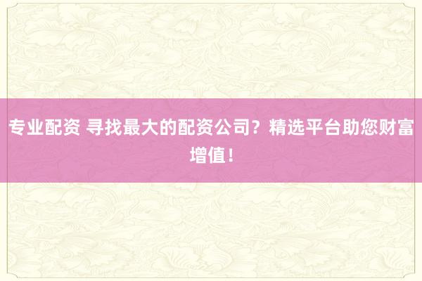 专业配资 寻找最大的配资公司？精选平台助您财富增值！