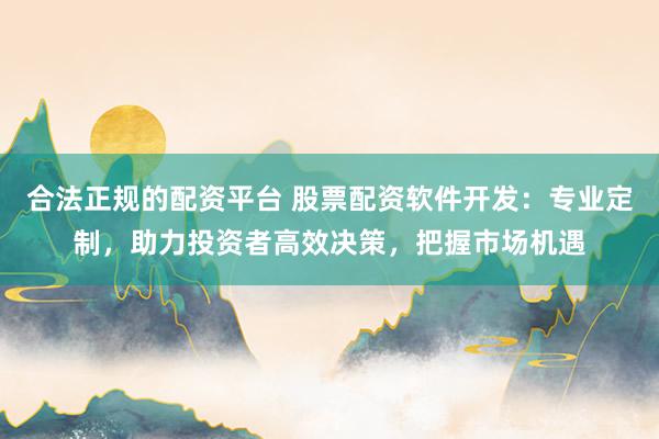 合法正规的配资平台 股票配资软件开发:专业定制,助力投资者高效决策,把握市场机遇