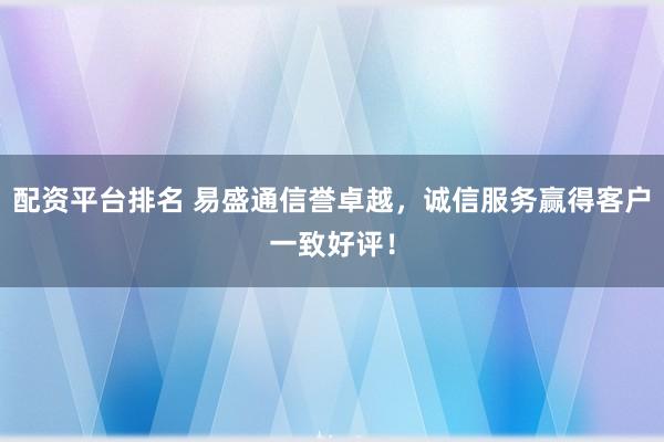 配资平台排名 易盛通信誉卓越,诚信服务赢得客户一致好评!