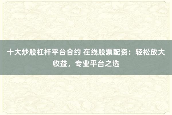 十大炒股杠杆平台合约 在线股票配资:轻松放大收益,专业平台之选