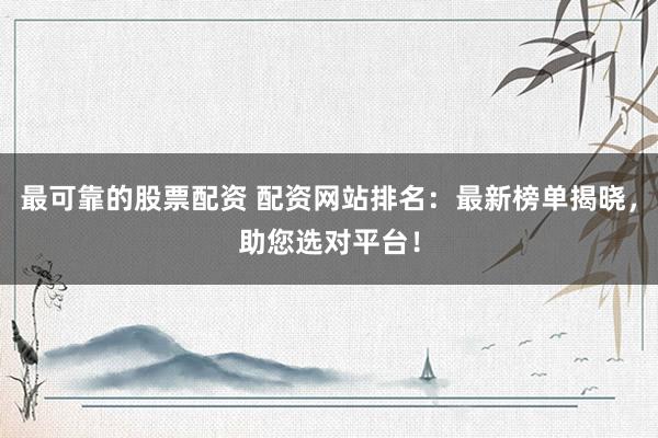 最可靠的股票配资 配资网站排名：最新榜单揭晓，助您选对平台！