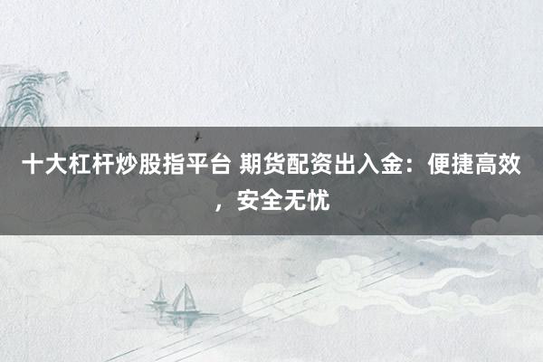 十大杠杆炒股指平台 期货配资出入金：便捷高效，安全无忧