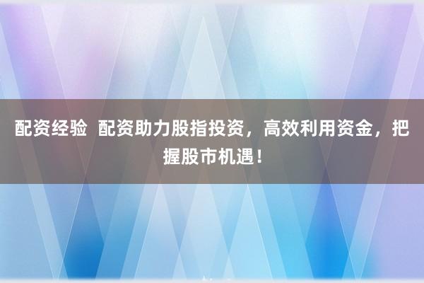 配资经验  配资助力股指投资，高效利用资金，把握股市机遇！