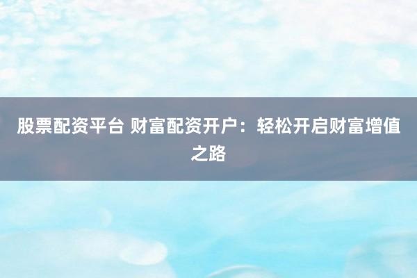 股票配资平台 财富配资开户:轻松开启财富增值之路