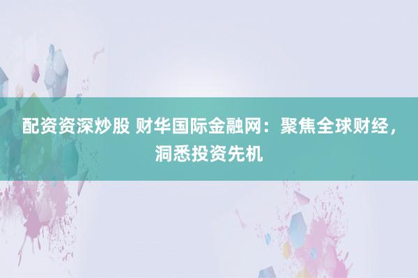 配资资深炒股 财华国际金融网:聚焦全球财经,洞悉投资先机