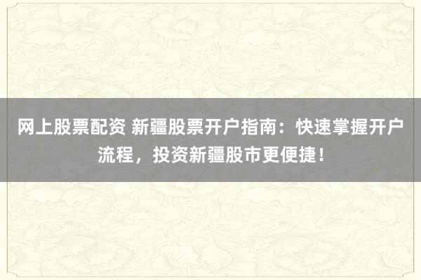 网上股票配资 新疆股票开户指南：快速掌握开户流程，投资新疆股市更便捷！