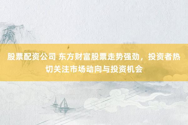 股票配资公司 东方财富股票走势强劲，投资者热切关注市场动向与投资机会