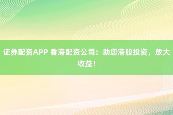 证券配资APP 香港配资公司：助您港股投资，放大收益！