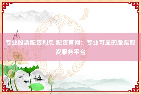 专业股票配资利息 配资官网：专业可靠的股票配资服务平台