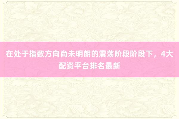在处于指数方向尚未明朗的震荡阶段阶段下，4大配资平台排名最新