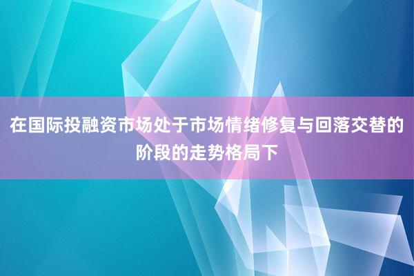 在国际投融资市场处于市场情绪修复与回落交替的阶段的走势格局下