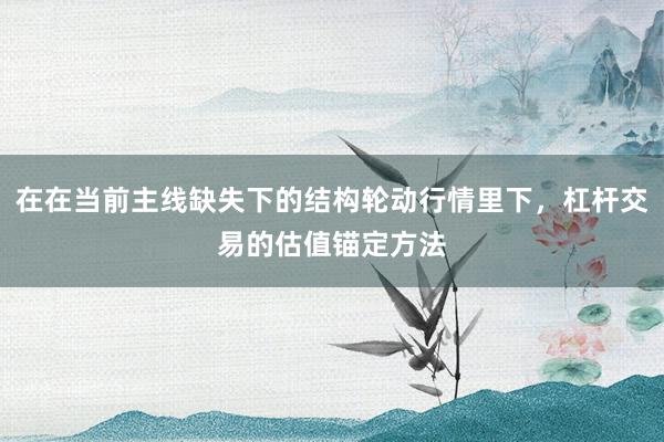在在当前主线缺失下的结构轮动行情里下,杠杆交易的估值锚定方法