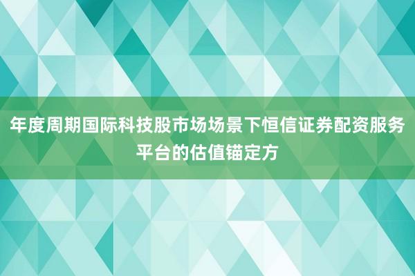 年度周期国际科技股市场场景下恒信证券配资服务平台的估值锚定方
