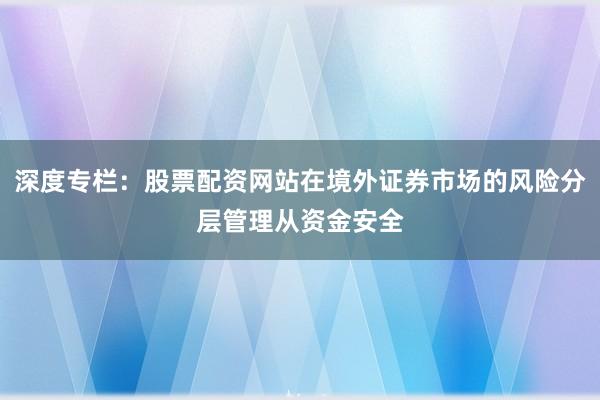 深度专栏:股票配资网站在境外证券市场的风险分层管理从资金安全