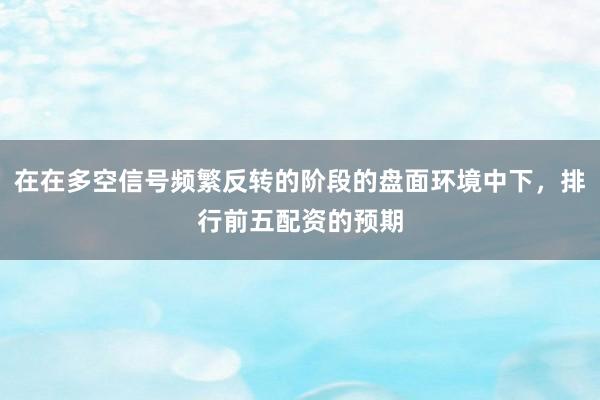 在在多空信号频繁反转的阶段的盘面环境中下,排行前五配资的预期