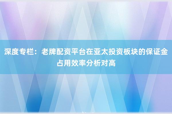深度专栏:老牌配资平台在亚太投资板块的保证金占用效率分析对高