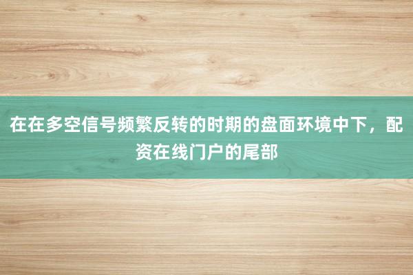 在在多空信号频繁反转的时期的盘面环境中下，配资在线门户的尾部