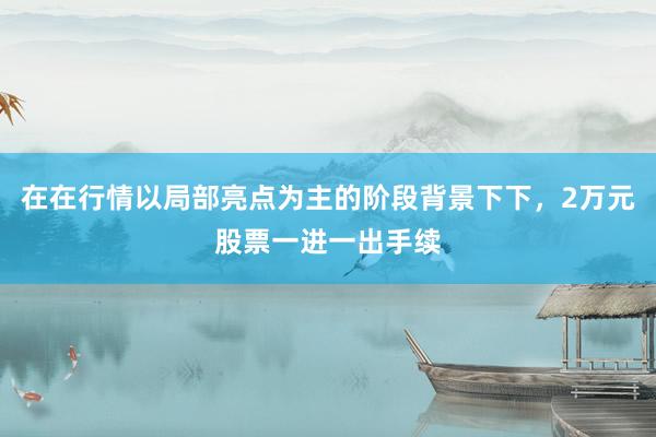 在在行情以局部亮点为主的阶段背景下下，2万元股票一进一出手续