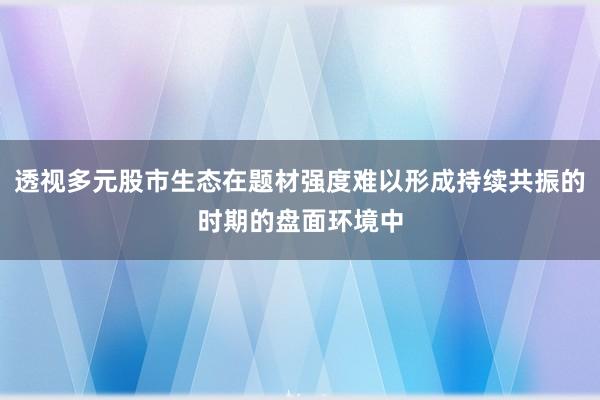 透视多元股市生态在题材强度难以形成持续共振的时期的盘面环境中
