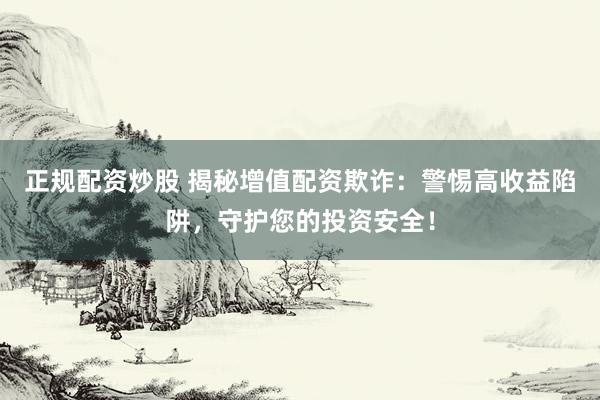 正规配资炒股 揭秘增值配资欺诈：警惕高收益陷阱，守护您的投资安全！