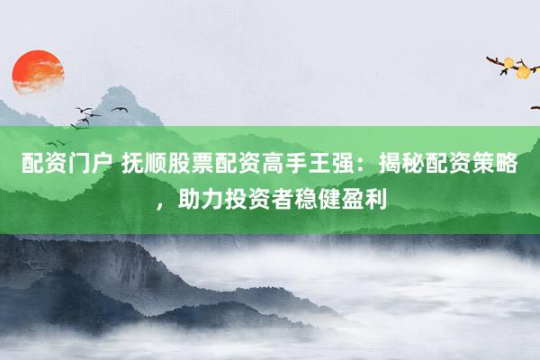 配资门户 抚顺股票配资高手王强：揭秘配资策略，助力投资者稳健盈利