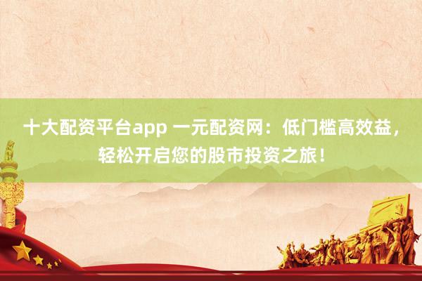 十大配资平台app 一元配资网：低门槛高效益，轻松开启您的股市投资之旅！