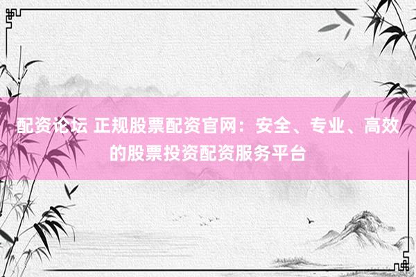 配资论坛 正规股票配资官网：安全、专业、高效的股票投资配资服务平台