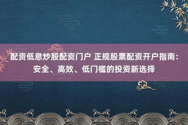配资低息炒股配资门户 正规股票配资开户指南：安全、高效、低门槛的投资新选择