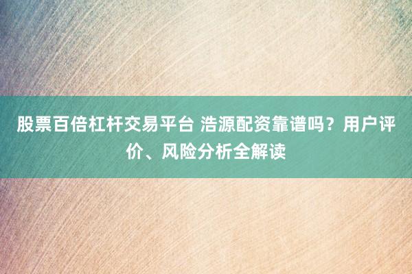 股票百倍杠杆交易平台 浩源配资靠谱吗？用户评价、风险分析全解读