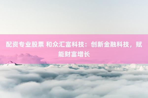 配资专业股票 和众汇富科技：创新金融科技，赋能财富增长