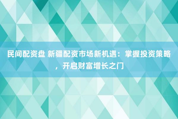 民间配资盘 新疆配资市场新机遇：掌握投资策略，开启财富增长之门