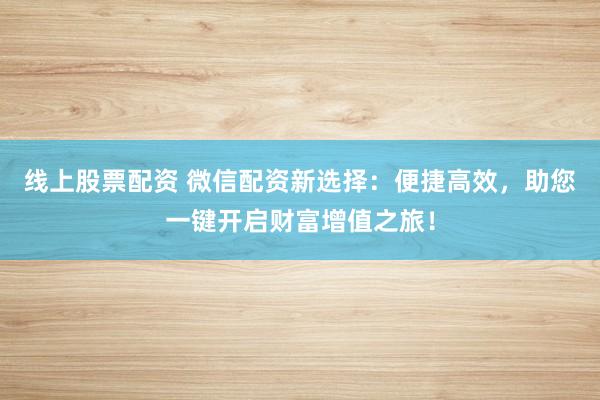 线上股票配资 微信配资新选择：便捷高效，助您一键开启财富增值之旅！