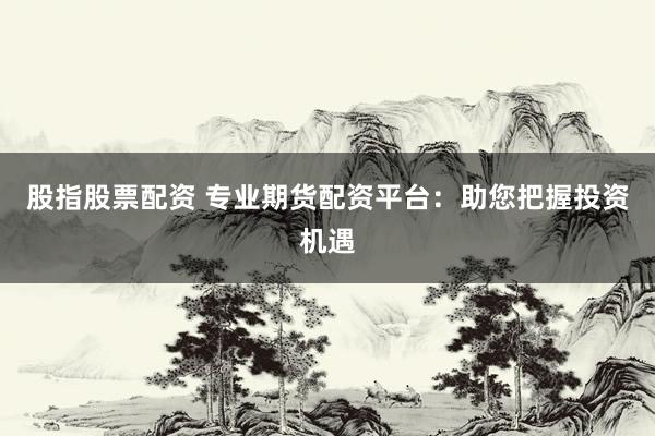 股指股票配资 专业期货配资平台：助您把握投资机遇