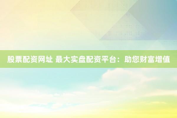 股票配资网址 最大实盘配资平台：助您财富增值