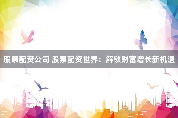 股票配资公司 股票配资世界：解锁财富增长新机遇
