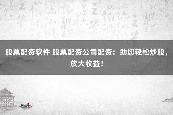 股票配资软件 股票配资公司配资：助您轻松炒股，放大收益！