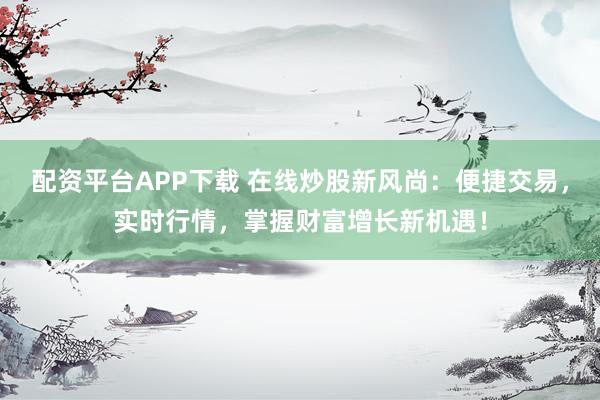 配资平台APP下载 在线炒股新风尚：便捷交易，实时行情，掌握财富增长新机遇！