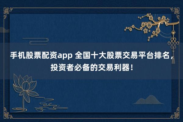 手机股票配资app 全国十大股票交易平台排名，投资者必备的交易利器！