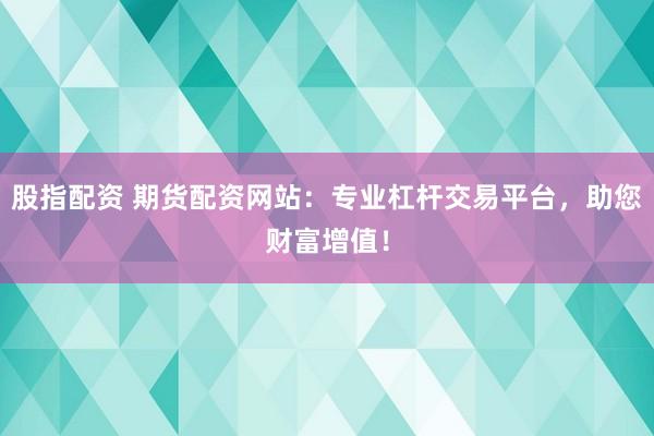股指配资 期货配资网站：专业杠杆交易平台，助您财富增值！